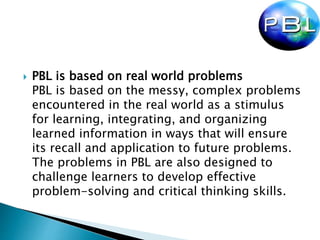  PBL is based on real world problems
PBL is based on the messy, complex problems
encountered in the real world as a stimulus
for learning, integrating, and organizing
learned information in ways that will ensure
its recall and application to future problems.
The problems in PBL are also designed to
challenge learners to develop effective
problem-solving and critical thinking skills.
 