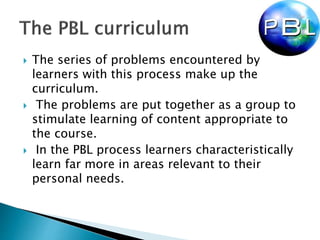  The series of problems encountered by
learners with this process make up the
curriculum.
 The problems are put together as a group to
stimulate learning of content appropriate to
the course.
 In the PBL process learners characteristically
learn far more in areas relevant to their
personal needs.
 