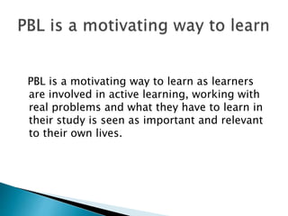 PBL is a motivating way to learn as learners
are involved in active learning, working with
real problems and what they have to learn in
their study is seen as important and relevant
to their own lives.
 
