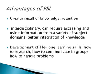  Greater recall of knowledge, retention
 interdisciplinary, can require accessing and
using information from a variety of subject
domains; better integration of knowledge
 Development of life-long learning skills: how
to research, how to communicate in groups,
how to handle problems
 