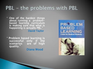 “ One of the hardest things
about running a problem-
based learning curriculum
is making sure that what is
happening is actually PBL.”
David Taylor
“ Problem based learning is
successful only if the
scenarios are of high
quality.”
Diana Wood
 