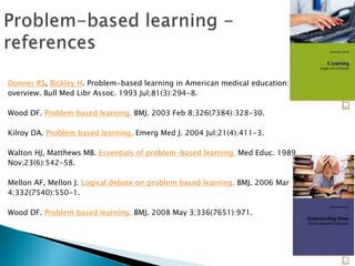 Donner RS, Bickley H. Problem-based learning in American medical education: an
overview. Bull Med Libr Assoc. 1993 Jul;81(3):294-8.
Wood DF. Problem based learning. BMJ. 2003 Feb 8;326(7384):328-30.
Kilroy DA. Problem based learning. Emerg Med J. 2004 Jul;21(4):411-3.
Walton HJ, Matthews MB. Essentials of problem-based learning. Med Educ. 1989
Nov;23(6):542-58.
Mellon AF, Mellon J. Logical debate on problem based learning. BMJ. 2006 Mar
4;332(7540):550-1.
Wood DF. Problem based learning. BMJ. 2008 May 3;336(7651):971.
 
