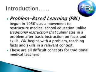  Problem-Based Learning (PBL)
begun in 1950’s as a movement to
restructure medical school education unlike
traditional instruction that culminates in a
problem after basic instruction on facts and
skills, PBL begins with a problem, teaching
facts and skills in a relevant context.
 These are all difficult concepts for traditional
medical teachers
 