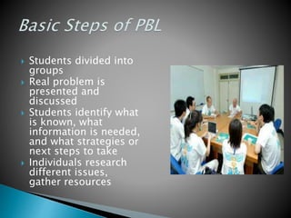  Students divided into
groups
 Real problem is
presented and
discussed
 Students identify what
is known, what
information is needed,
and what strategies or
next steps to take
 Individuals research
different issues,
gather resources
 