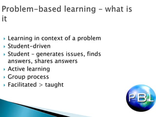  Learning in context of a problem
 Student-driven
 Student – generates issues, finds
answers, shares answers
 Active learning
 Group process
 Facilitated > taught
 