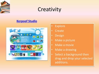 Creativity
Kerpoof Studio
• Explore
• Create
• Design
• Make a picture
• Make a movie
• Make a drawing
• Select a background then
drag and drop your selected
additions.
 