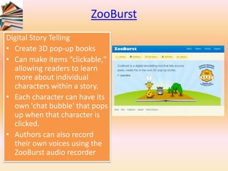 ZooBurst
Digital Story Telling
• Create 3D pop-up books
• Can make items “clickable,"
allowing readers to learn
more about individual
characters within a story.
• Each character can have its
own 'chat bubble' that pops
up when that character is
clicked.
• Authors can also record
their own voices using the
ZooBurst audio recorder
 