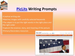 PicLits Writing Prompts
•Creative writing site
•Matches images with carefully selected keywords
•The object is to put the right words in the right place and
the right order
•Capture the essence, story, and meaning of the picture
•Primary/Secondary resources
 