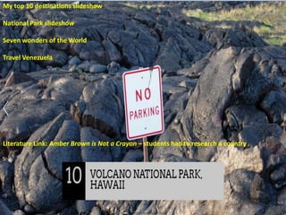 My top 10 destinations slideshow
National Park slideshow
Seven wonders of the World
Travel Venezuela
Literature Link: Amber Brown is Not a Crayon – students had to research a country
 