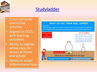 Studyladder
• Cross-curricular
interactive
activities
• Aligned to CCCS
with learning
outcomes
• Ability to register
whole class for
access at home
and school
• Ability to assign
differentiated tasks
 