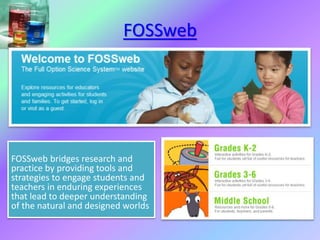 FOSSweb
FOSSweb bridges research and
practice by providing tools and
strategies to engage students and
teachers in enduring experiences
that lead to deeper understanding
of the natural and designed worlds
 