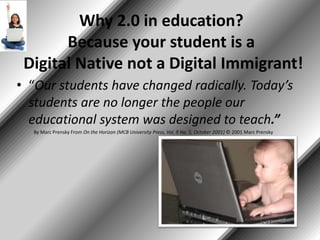 Why 2.0 in education?
Because your student is a
Digital Native not a Digital Immigrant!
• “Our students have changed radically. Today’s
students are no longer the people our
educational system was designed to teach.”
By Marc Prensky From On the Horizon (MCB University Press, Vol. 9 No. 5, October 2001) © 2001 Marc Prensky
 