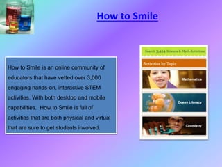 How to Smile is an online community of
educators that have vetted over 3,000
engaging hands-on, interactive STEM
activities. With both desktop and mobile
capabilities. How to Smile is full of
activities that are both physical and virtual
that are sure to get students involved.
How to Smile
 