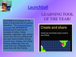Launchball is a prototype for the
future of online learning for science
education! The Science Museum
of London has developed an
amazing tool for learning the
concepts of motion, forces,
electricity, magnetism, light, and so
much more. But your students will
also learn about problem solving,
trial and error, strategy, and critical
thinking. Additionally, they can
create their own challenges and
share them with their friends.
Launchball
 
