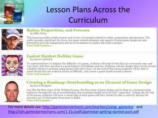 Lesson Plans Across the
Curriculum
For more details see: http://gamestarmechanic.com/teachers/using_gamestar and
http://cdn.gamestarmechanic.com/1.31c/pdfs/gamestar-getting-started-pack.pdf
 