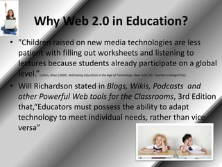 Why Web 2.0 in Education?
• "Children raised on new media technologies are less
patient with filling out worksheets and listening to
lectures because students already participate on a global
level.”Collins, Allan (2009). Rethinking Education in the Age of Technology. New York, NY: Teachers College Press.
• Will Richardson stated in Blogs, Wikis, Podcasts and
other Powerful Web tools for the Classrooms, 3rd Edition
that,“Educators must possess the ability to adapt
technology to meet individual needs, rather than vice
versa”
 