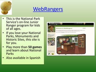 WebRangers
• This is the National Park
Service's on-line Junior
Ranger program for kids
of all ages.
• If you love your National
Parks, Monuments and
Historic Sites, this site is
for you.
• Play more than 50 games
and learn about National
Parks
• Also available in Spanish
 
