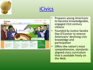 iCivics
• Prepares young Americans
to become knowledgeable,
engaged 21st century
citizens
• Founded by Justice Sandra
Day O’Connor to reverse
Americans’ declining civic
knowledge and
participation
• Offers the nation’s most
comprehensive, standards-
aligned civics curriculum
that is available freely on
the Web.
 