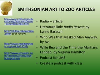 SMITHSONIAN ART TO ZOO ARTICLES
• Radio – article
• Literature link: Radio Rescue by
Lynne Barasch
• Who Was that Masked Man Anyway,
by Avi
• Wille Bea and the Time the Martians
Landed, by Virginia Hamilton
• Podcast for LMS
• Create a podcast with class
http://www.smithsonianedu
cation.org/educators/lesson
_plans/radio/index.html
http://childrensbookradio
.com/ Book reviews
http://www.readingrocke
ts.org/article/25032/
http://www.scholastic.co
m/teachers/article/tech-
how-podcasts
 