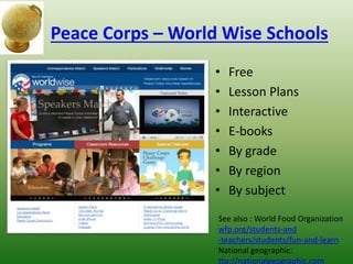 Peace Corps – World Wise Schools
• Free
• Lesson Plans
• Interactive
• E-books
• By grade
• By region
• By subject
See also : World Food Organization
wfp.org/students-and
-teachers/students/fun-and-learn
National geographic:
ttp://nationalgeographic.com
 