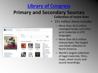 Library of Congress
Primary and Secondary Sources
Collection of more than
• 151 million items includes
– More than 34.5 million
cataloged books and other
print materials in 470
languages
– More than 66.6 million
manuscripts; the largest
rare book collection in
North America
– World's largest collection
of legal materials, films,
maps, sheet music and
sound recordings.
 