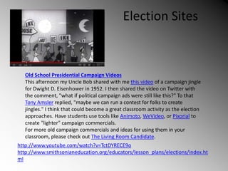 Election Sites
Old School Presidential Campaign Videos
This afternoon my Uncle Bob shared with me this video of a campaign jingle
for Dwight D. Eisenhower in 1952. I then shared the video on Twitter with
the comment, "what if political campaign ads were still like this?" To that
Tony Amsler replied, "maybe we can run a contest for folks to create
jingles." I think that could become a great classroom activity as the election
approaches. Have students use tools like Animoto, WeVideo, or Pixorial to
create "lighter" campaign commercials.
For more old campaign commercials and ideas for using them in your
classroom, please check out The Living Room Candidate.
http://www.youtube.com/watch?v=TctDYRECE9o
http://www.smithsonianeducation.org/educators/lesson_plans/elections/index.ht
ml
 