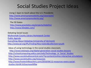 Social Studies Project Ideas
Using C-Span to teach about the U.S. Presidents
http://www.americanpresidents.org/classroom/
http://www.americanpresidents.org/
The 50 States
http://www.pewstates.org/projects/stateline
http://www.50states.com/
Debating Social Issues
Multnomah County Library Homework Center
Public Agenda
Everything About Debating (University of Vermont)
http://www.ipl.org/IPL/Finding?Key=states&collection=youth
Ideas of using technology in the social studies classroom.
http://www.edutopia.org/digital-generation-social-studies-lessons
http://schoolcomputing.wikia.com/wiki/Technology_in_Social_Studies
http://www.socialstudiescentral.com/?q=content/online-interactive-simulations
http://www.socialstudies.org/resources
http://www.freetech4teachers.com/2010/04/12-resources-every-social-
studies.html#.ULGacmewWNw
 