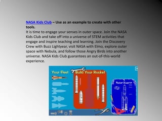 NASA Kids Club – Use as an example to create with other
tools.
It is time to engage your senses in outer space. Join the NASA
Kids Club and take off into a universe of STEM activities that
engage and inspire teaching and learning. Join the Discovery
Crew with Buzz Lightyear, visit NASA with Elmo, explore outer
space with Nebula, and follow those Angry Birds into another
universe. NASA Kids Club guarantees an out-of-this-world
experience.
 