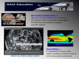 Ocean Motion →
A comprehensive review of the
surface circulation of Earth’s ocean as
well as lesson plans and quizzes.
VIDEO’S ALL SPACE, OCEAN, EARTH
Mars Student Imaging Project →
Sign up to let your students use a camera on
the Odyssey orbiter to take their own image of
the Red Planet and analyze it using the
scientific method.
 