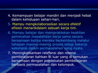 4. Kemampuan belajar mandiri dan menjadi hebat
dalam kehidupan sehari-hari.
5. Mampu mengkolaborasikan secara efektif
efisien menarikdalam sebuah kerja tim.
6. Mampu belajar dan mempraktekan keahlian
pemecahan masalahdan kerja sama secara
bersamaan ketika mereka berkembang melalui
tahapan masing-masing proses selagi bekerja
kelompok dalam permasalahan yang nyata.
7. Meningkatkankan relefansi dan retensi
pembelajaran bahkan di luar yang di temukan
bersamaan dengan pendekatan pembelajaran
berbasis permasalahan dan kelompok.
 