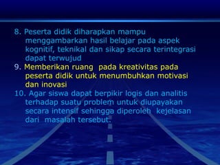 8. Peserta didik diharapkan mampu
menggambarkan hasil belajar pada aspek
kognitif, teknikal dan sikap secara terintegrasi
dapat terwujud
9. Memberikan ruang pada kreativitas pada
peserta didik untuk menumbuhkan motivasi
dan inovasi
10. Agar siswa dapat berpikir logis dan analitis
terhadap suatu problem untuk diupayakan
secara intensif sehingga diperoleh kejelasan
dari masalah tersebut.
 