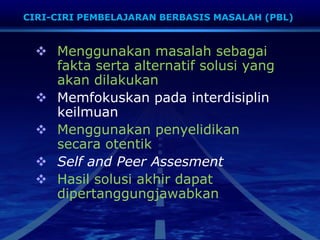  Menggunakan masalah sebagai
fakta serta alternatif solusi yang
akan dilakukan
 Memfokuskan pada interdisiplin
keilmuan
 Menggunakan penyelidikan
secara otentik
 Self and Peer Assesment
 Hasil solusi akhir dapat
dipertanggungjawabkan
CIRI-CIRI PEMBELAJARAN BERBASIS MASALAH (PBL)
 