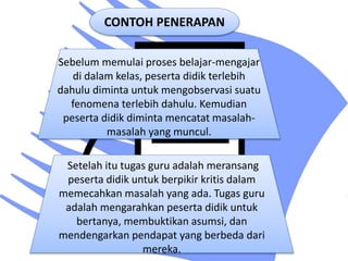 CONTOH PENERAPAN
Sebelum memulai proses belajar-mengajar
di dalam kelas, peserta didik terlebih
dahulu diminta untuk mengobservasi suatu
fenomena terlebih dahulu. Kemudian
peserta didik diminta mencatat masalah-
masalah yang muncul.
Setelah itu tugas guru adalah meransang
peserta didik untuk berpikir kritis dalam
memecahkan masalah yang ada. Tugas guru
adalah mengarahkan peserta didik untuk
bertanya, membuktikan asumsi, dan
mendengarkan pendapat yang berbeda dari
mereka.
 