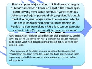 Penilaian pembelajaran dengan PBL dilakukan dengan
authentic assesment. Penilaian dapat dilakukan dengan
portfolio yang merupakan kumpulan yang sistematis
pekerjaan-pekerjaan peserta didik yang dianalisis untuk
melihat kemajuan belajar dalam kurun waktu tertentu
dalam kerangka pencapaian tujuan pembelajaran.
Penilaian dalam pendekatan PBL dilakukan dengan cara
evaluasi diri (self-assessment) dan peer-assessment.
• Self-assessment. Penilaian yang dilakukan oleh pebelajar itu sendiri
terhadap usaha-usahanya dan hasil pekerjaannya dengan merujuk
pada tujuan yang ingin dicapai (standard) oleh pebelajar itu sendiri
dalam belajar.
• Peer-assessment. Penilaian di mana pebelajar berdiskusi untuk
memberikan penilaian terhadap upaya dan hasil penyelesaian tugas-
tugas yang telah dilakukannya sendiri maupun oleh teman dalam
kelompoknya
 
