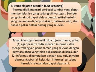 3. Pembelajaran Mandiri (Self Learning)
Peserta didik mencari berbagai sumber yang dapat
memperjelas isu yang sedang diinvestigasi. Sumber
yang dimaksud dapat dalam bentuk artikel tertulis
yang tersimpan di perpustakaan, halaman web, atau
bahkan pakar dalam bidang yang relevan.
Tahap investigasi memiliki dua tujuan utama, yaitu:
(1) agar peserta didik mencari informasi dan
mengembangkan pemahaman yang relevan dengan
permasalahan yang telah didiskusikan di kelas, dan
(2) informasi dikumpulkan dengan satu tujuan yaitu
dipresentasikan di kelas dan informasi tersebut
haruslah relevan dan dapat dipahami.
 