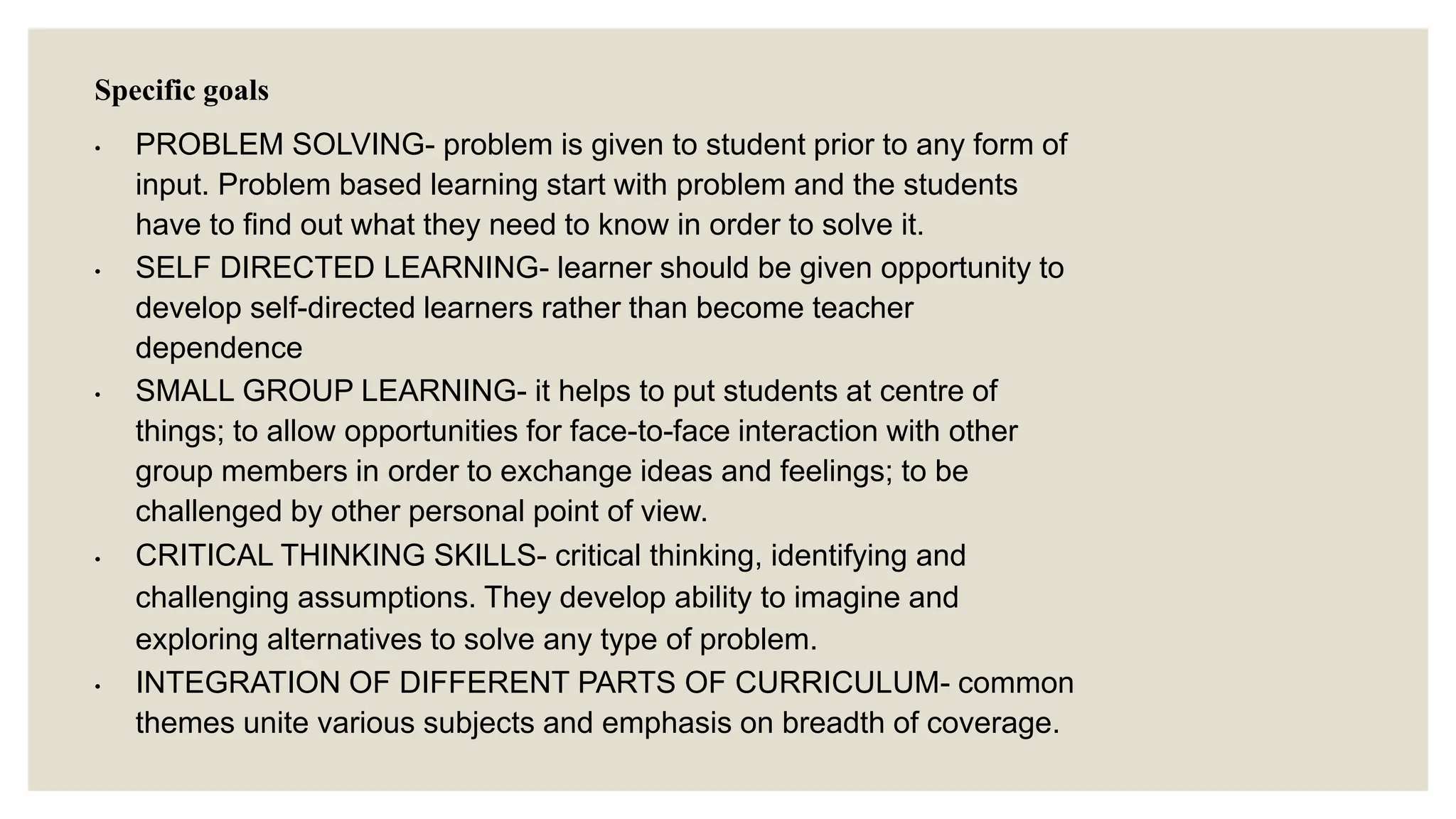 Specific goals
• PROBLEM SOLVING- problem is given to student prior to any form of
input. Problem based learning start with problem and the students
have to find out what they need to know in order to solve it.
• SELF DIRECTED LEARNING- learner should be given opportunity to
develop self-directed learners rather than become teacher
dependence
• SMALL GROUP LEARNING- it helps to put students at centre of
things; to allow opportunities for face-to-face interaction with other
group members in order to exchange ideas and feelings; to be
challenged by other personal point of view.
• CRITICAL THINKING SKILLS- critical thinking, identifying and
challenging assumptions. They develop ability to imagine and
exploring alternatives to solve any type of problem.
• INTEGRATION OF DIFFERENT PARTS OF CURRICULUM- common
themes unite various subjects and emphasis on breadth of coverage.
 