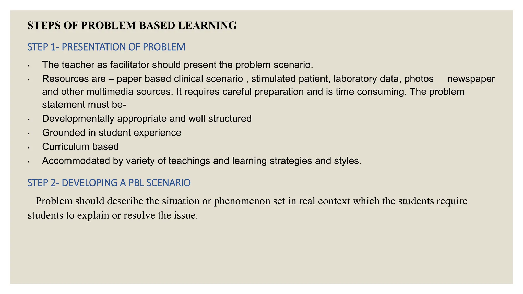 STEPS OF PROBLEM BASED LEARNING
STEP 1- PRESENTATION OF PROBLEM
• The teacher as facilitator should present the problem scenario.
• Resources are – paper based clinical scenario , stimulated patient, laboratory data, photos newspaper
and other multimedia sources. It requires careful preparation and is time consuming. The problem
statement must be-
• Developmentally appropriate and well structured
• Grounded in student experience
• Curriculum based
• Accommodated by variety of teachings and learning strategies and styles.
STEP 2- DEVELOPING A PBL SCENARIO
Problem should describe the situation or phenomenon set in real context which the students require
students to explain or resolve the issue.
 
