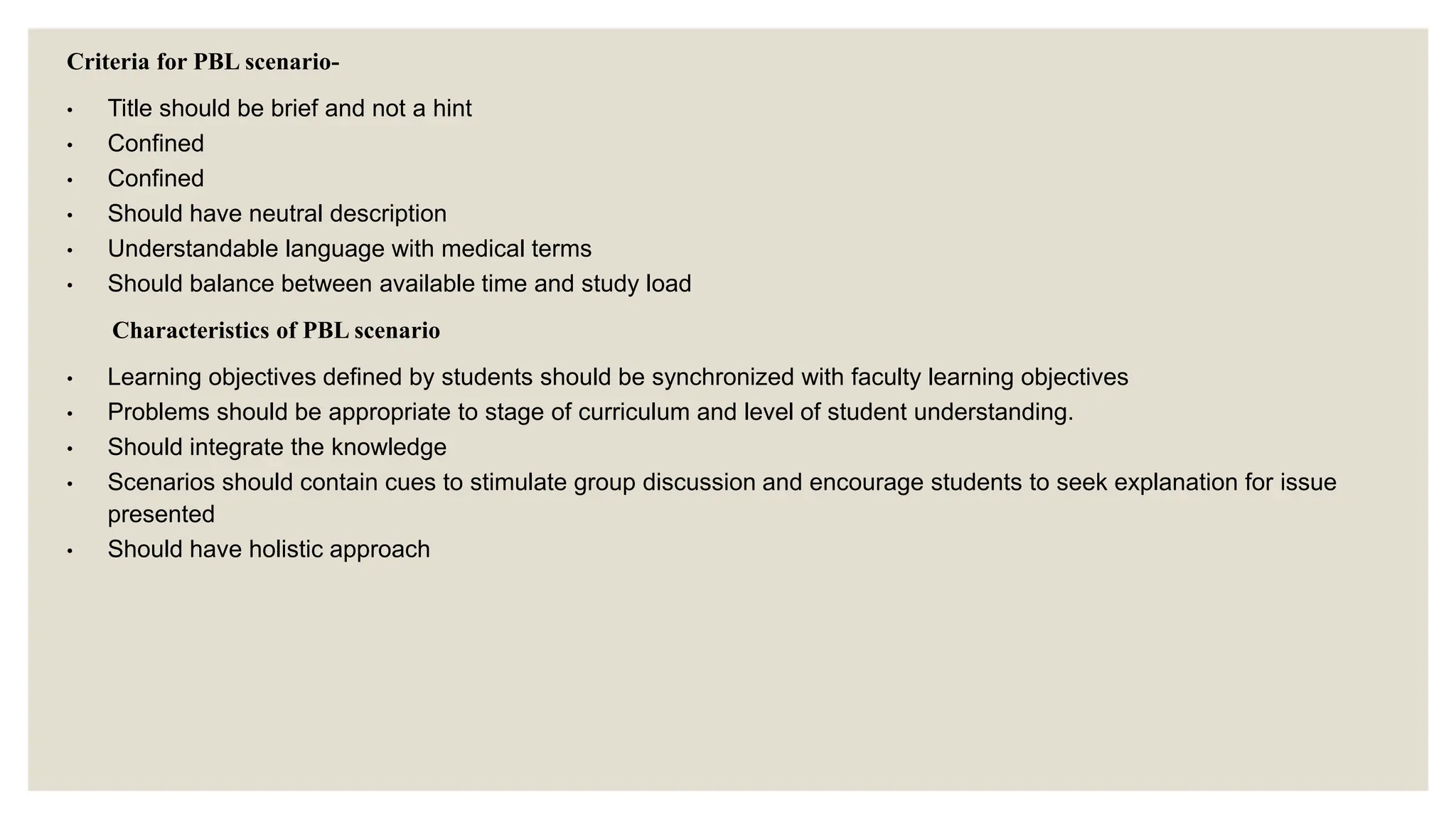 Criteria for PBL scenario-
• Title should be brief and not a hint
• Confined
• Confined
• Should have neutral description
• Understandable language with medical terms
• Should balance between available time and study load
Characteristics of PBL scenario
• Learning objectives defined by students should be synchronized with faculty learning objectives
• Problems should be appropriate to stage of curriculum and level of student understanding.
• Should integrate the knowledge
• Scenarios should contain cues to stimulate group discussion and encourage students to seek explanation for issue
presented
• Should have holistic approach
 