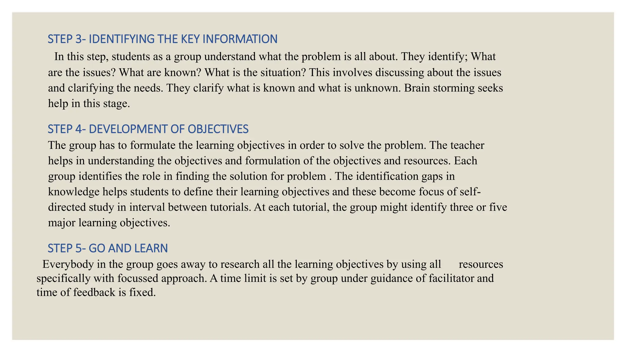 STEP 3- IDENTIFYING THE KEY INFORMATION
In this step, students as a group understand what the problem is all about. They identify; What
are the issues? What are known? What is the situation? This involves discussing about the issues
and clarifying the needs. They clarify what is known and what is unknown. Brain storming seeks
help in this stage.
STEP 4- DEVELOPMENT OF OBJECTIVES
The group has to formulate the learning objectives in order to solve the problem. The teacher
helps in understanding the objectives and formulation of the objectives and resources. Each
group identifies the role in finding the solution for problem . The identification gaps in
knowledge helps students to define their learning objectives and these become focus of self-
directed study in interval between tutorials. At each tutorial, the group might identify three or five
major learning objectives.
STEP 5- GO AND LEARN
Everybody in the group goes away to research all the learning objectives by using all resources
specifically with focussed approach. A time limit is set by group under guidance of facilitator and
time of feedback is fixed.
 