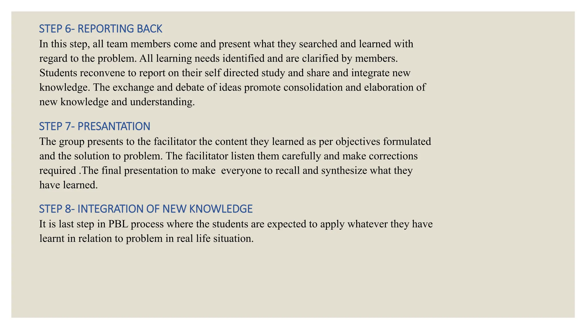 STEP 6- REPORTING BACK
In this step, all team members come and present what they searched and learned with
regard to the problem. All learning needs identified and are clarified by members.
Students reconvene to report on their self directed study and share and integrate new
knowledge. The exchange and debate of ideas promote consolidation and elaboration of
new knowledge and understanding.
STEP 7- PRESANTATION
The group presents to the facilitator the content they learned as per objectives formulated
and the solution to problem. The facilitator listen them carefully and make corrections
required .The final presentation to make everyone to recall and synthesize what they
have learned.
STEP 8- INTEGRATION OF NEW KNOWLEDGE
It is last step in PBL process where the students are expected to apply whatever they have
learnt in relation to problem in real life situation.
 