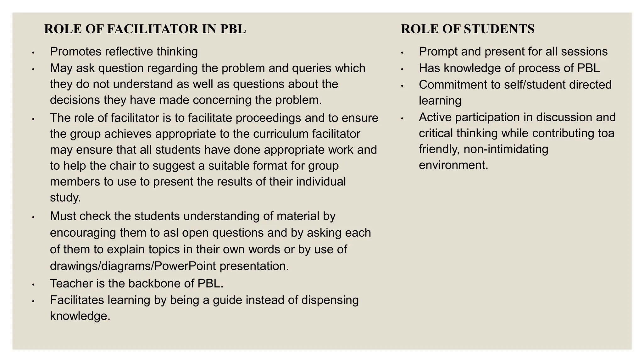 ROLE OF FACILITATOR IN PBL
• Promotes reflective thinking
• May ask question regarding the problem and queries which
they do not understand as well as questions about the
decisions they have made concerning the problem.
• The role of facilitator is to facilitate proceedings and to ensure
the group achieves appropriate to the curriculum facilitator
may ensure that all students have done appropriate work and
to help the chair to suggest a suitable format for group
members to use to present the results of their individual
study.
• Must check the students understanding of material by
encouraging them to asl open questions and by asking each
of them to explain topics in their own words or by use of
drawings/diagrams/PowerPoint presentation.
• Teacher is the backbone of PBL.
• Facilitates learning by being a guide instead of dispensing
knowledge.
ROLE OF STUDENTS
• Prompt and present for all sessions
• Has knowledge of process of PBL
• Commitment to self/student directed
learning
• Active participation in discussion and
critical thinking while contributing toa
friendly, non-intimidating
environment.
 