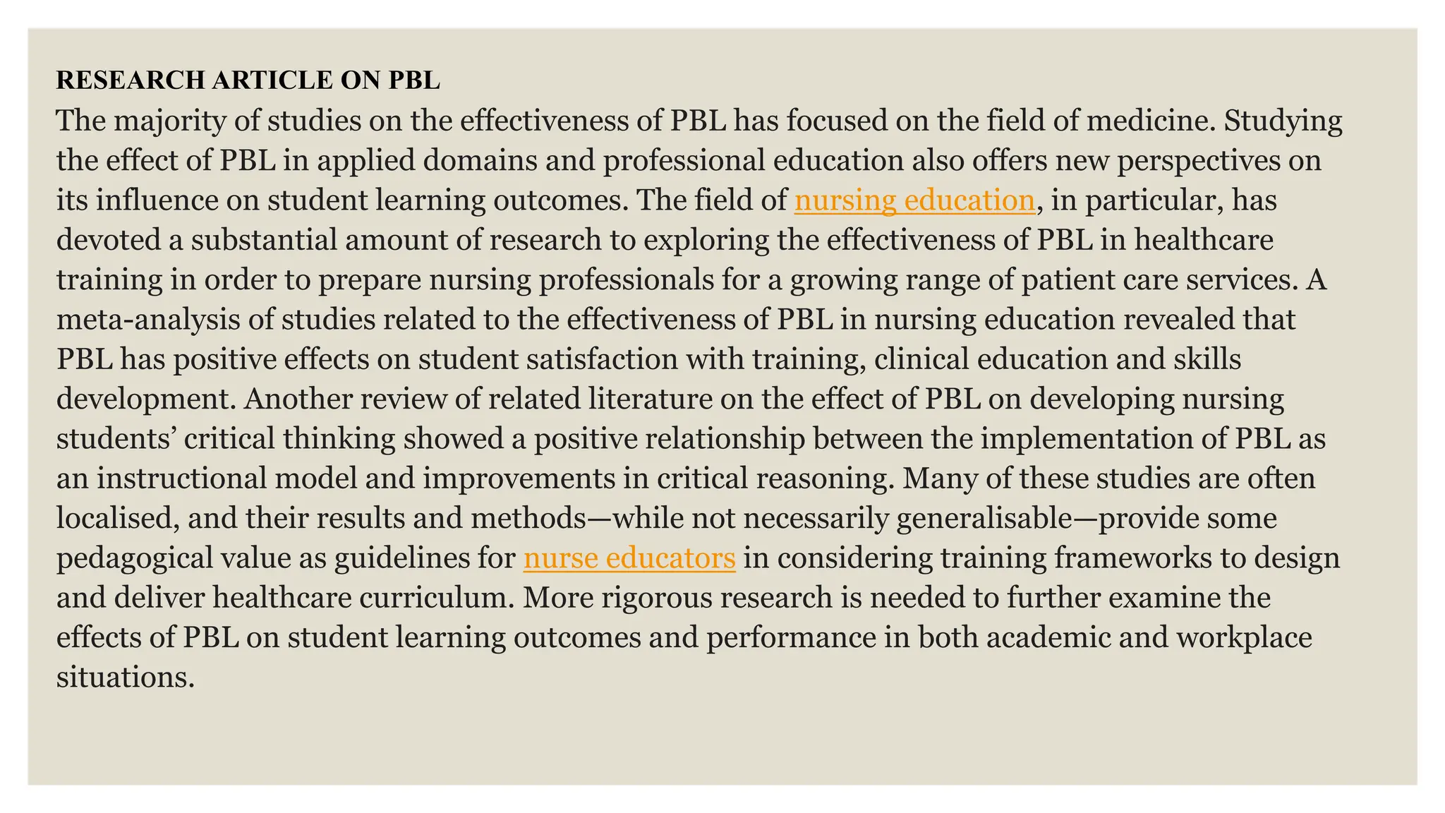 RESEARCH ARTICLE ON PBL
The majority of studies on the effectiveness of PBL has focused on the field of medicine. Studying
the effect of PBL in applied domains and professional education also offers new perspectives on
its influence on student learning outcomes. The field of nursing education, in particular, has
devoted a substantial amount of research to exploring the effectiveness of PBL in healthcare
training in order to prepare nursing professionals for a growing range of patient care services. A
meta-analysis of studies related to the effectiveness of PBL in nursing education revealed that
PBL has positive effects on student satisfaction with training, clinical education and skills
development. Another review of related literature on the effect of PBL on developing nursing
students’ critical thinking showed a positive relationship between the implementation of PBL as
an instructional model and improvements in critical reasoning. Many of these studies are often
localised, and their results and methods—while not necessarily generalisable—provide some
pedagogical value as guidelines for nurse educators in considering training frameworks to design
and deliver healthcare curriculum. More rigorous research is needed to further examine the
effects of PBL on student learning outcomes and performance in both academic and workplace
situations.
 