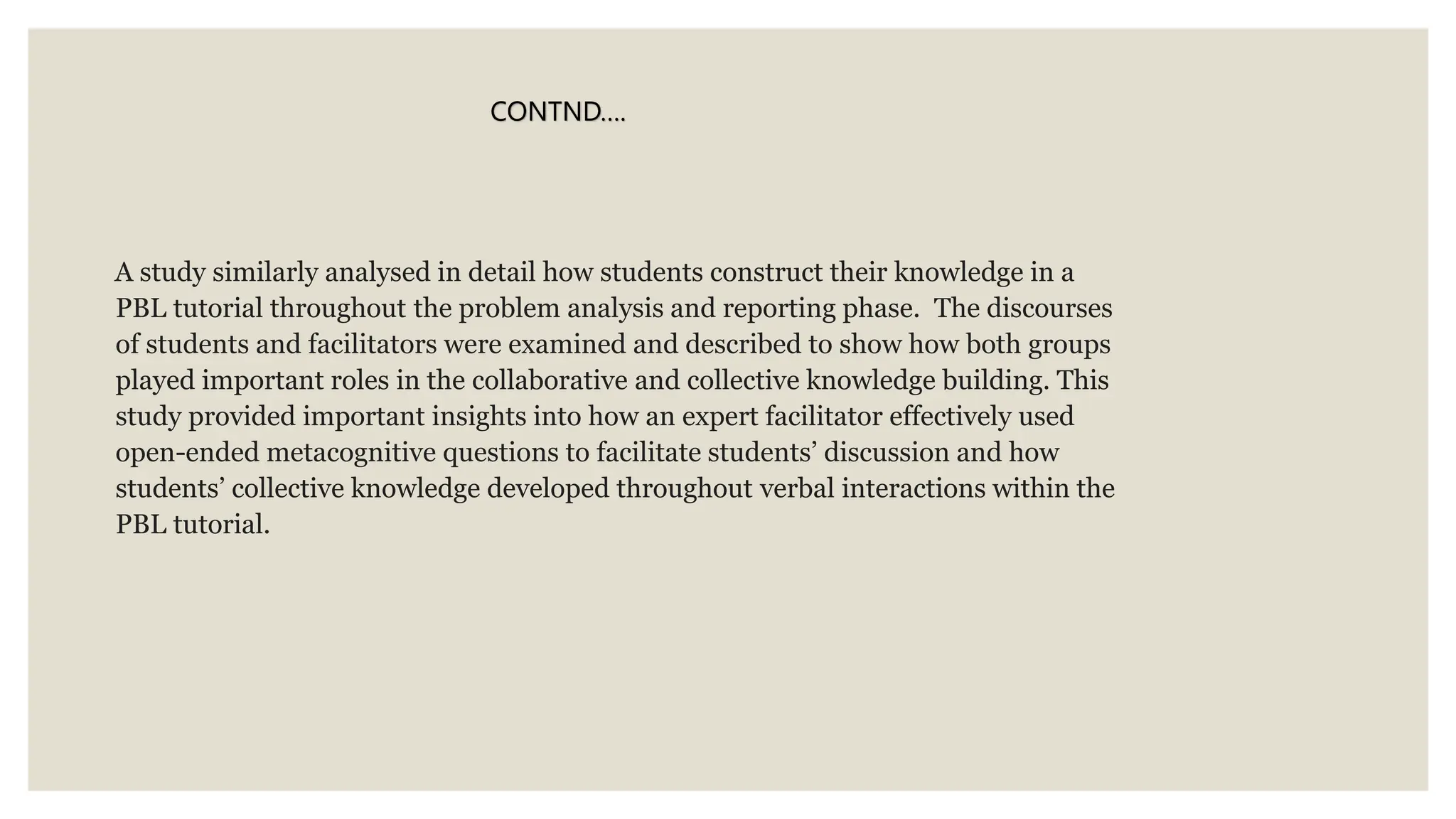 A study similarly analysed in detail how students construct their knowledge in a
PBL tutorial throughout the problem analysis and reporting phase. The discourses
of students and facilitators were examined and described to show how both groups
played important roles in the collaborative and collective knowledge building. This
study provided important insights into how an expert facilitator effectively used
open-ended metacognitive questions to facilitate students’ discussion and how
students’ collective knowledge developed throughout verbal interactions within the
PBL tutorial.
CONTND….
 