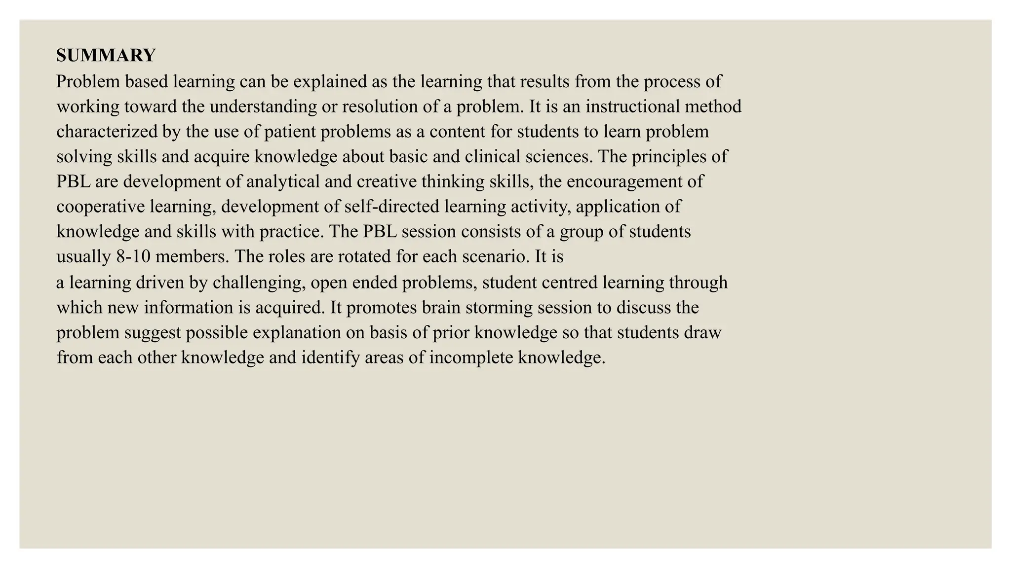 SUMMARY
Problem based learning can be explained as the learning that results from the process of
working toward the understanding or resolution of a problem. It is an instructional method
characterized by the use of patient problems as a content for students to learn problem
solving skills and acquire knowledge about basic and clinical sciences. The principles of
PBL are development of analytical and creative thinking skills, the encouragement of
cooperative learning, development of self-directed learning activity, application of
knowledge and skills with practice. The PBL session consists of a group of students
usually 8-10 members. The roles are rotated for each scenario. It is
a learning driven by challenging, open ended problems, student centred learning through
which new information is acquired. It promotes brain storming session to discuss the
problem suggest possible explanation on basis of prior knowledge so that students draw
from each other knowledge and identify areas of incomplete knowledge.
 
