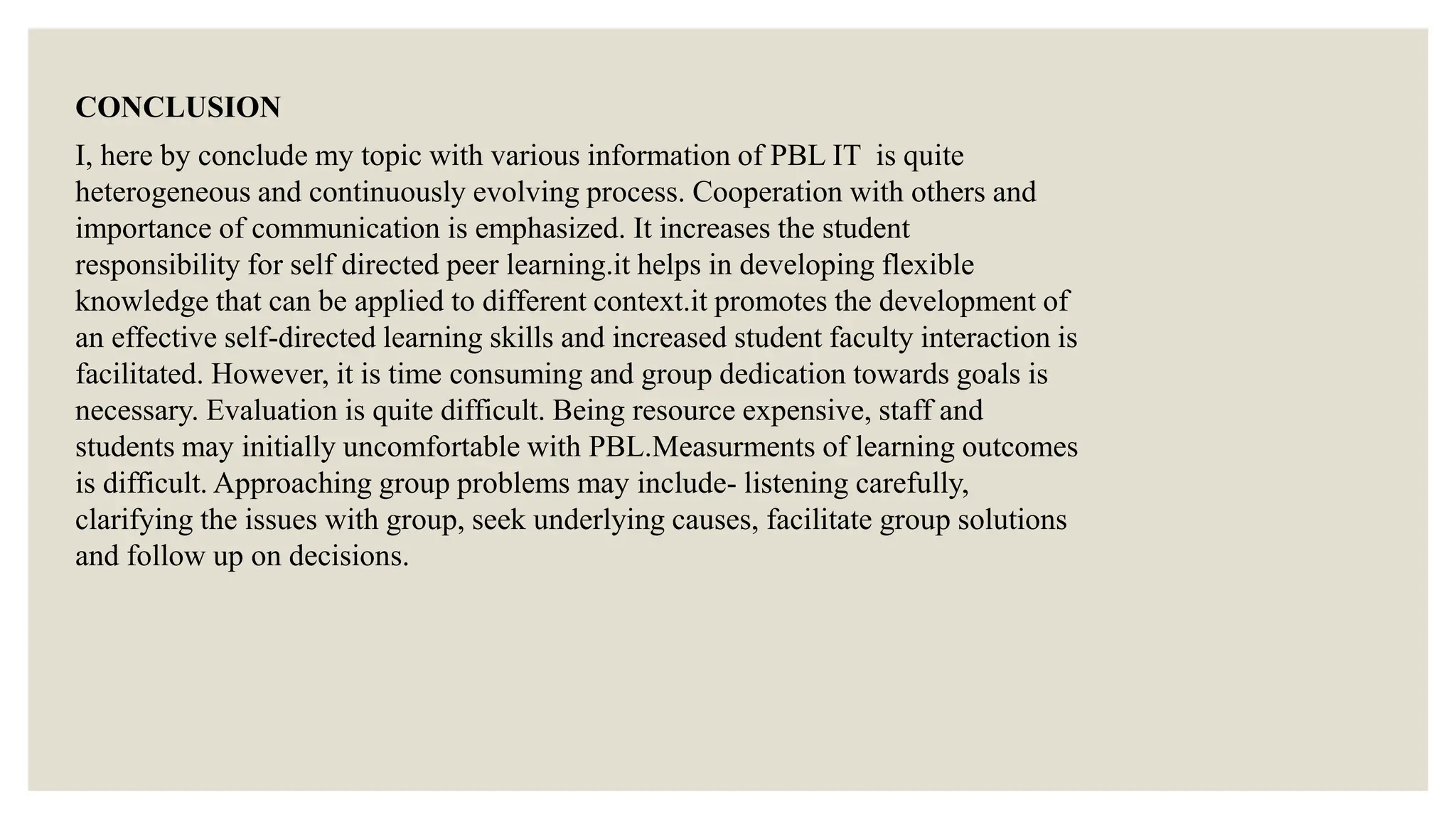 CONCLUSION
I, here by conclude my topic with various information of PBL IT is quite
heterogeneous and continuously evolving process. Cooperation with others and
importance of communication is emphasized. It increases the student
responsibility for self directed peer learning.it helps in developing flexible
knowledge that can be applied to different context.it promotes the development of
an effective self-directed learning skills and increased student faculty interaction is
facilitated. However, it is time consuming and group dedication towards goals is
necessary. Evaluation is quite difficult. Being resource expensive, staff and
students may initially uncomfortable with PBL.Measurments of learning outcomes
is difficult. Approaching group problems may include- listening carefully,
clarifying the issues with group, seek underlying causes, facilitate group solutions
and follow up on decisions.
 