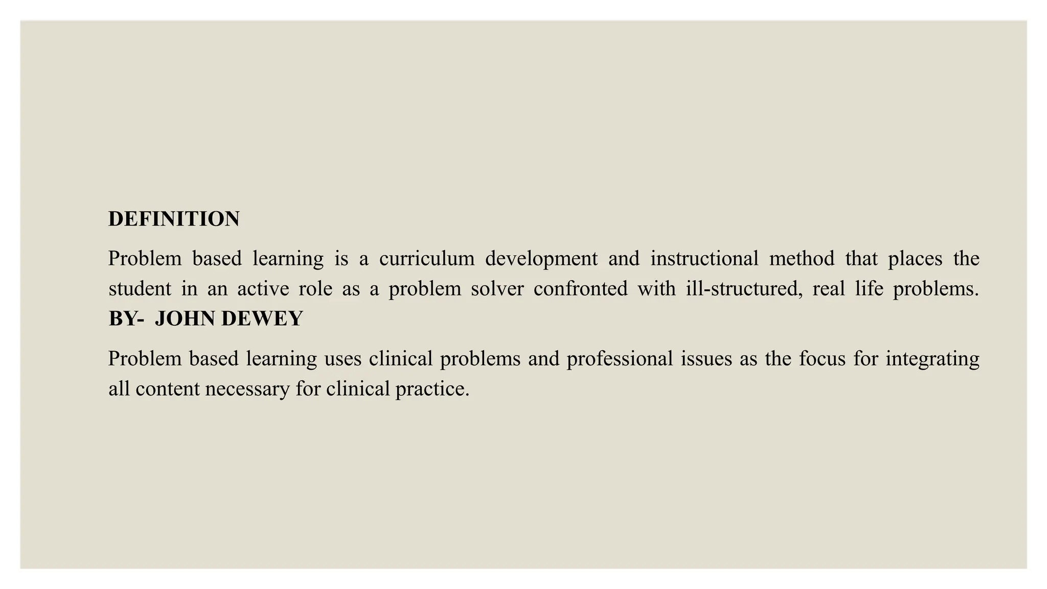 DEFINITION
Problem based learning is a curriculum development and instructional method that places the
student in an active role as a problem solver confronted with ill-structured, real life problems.
BY- JOHN DEWEY
Problem based learning uses clinical problems and professional issues as the focus for integrating
all content necessary for clinical practice.
 