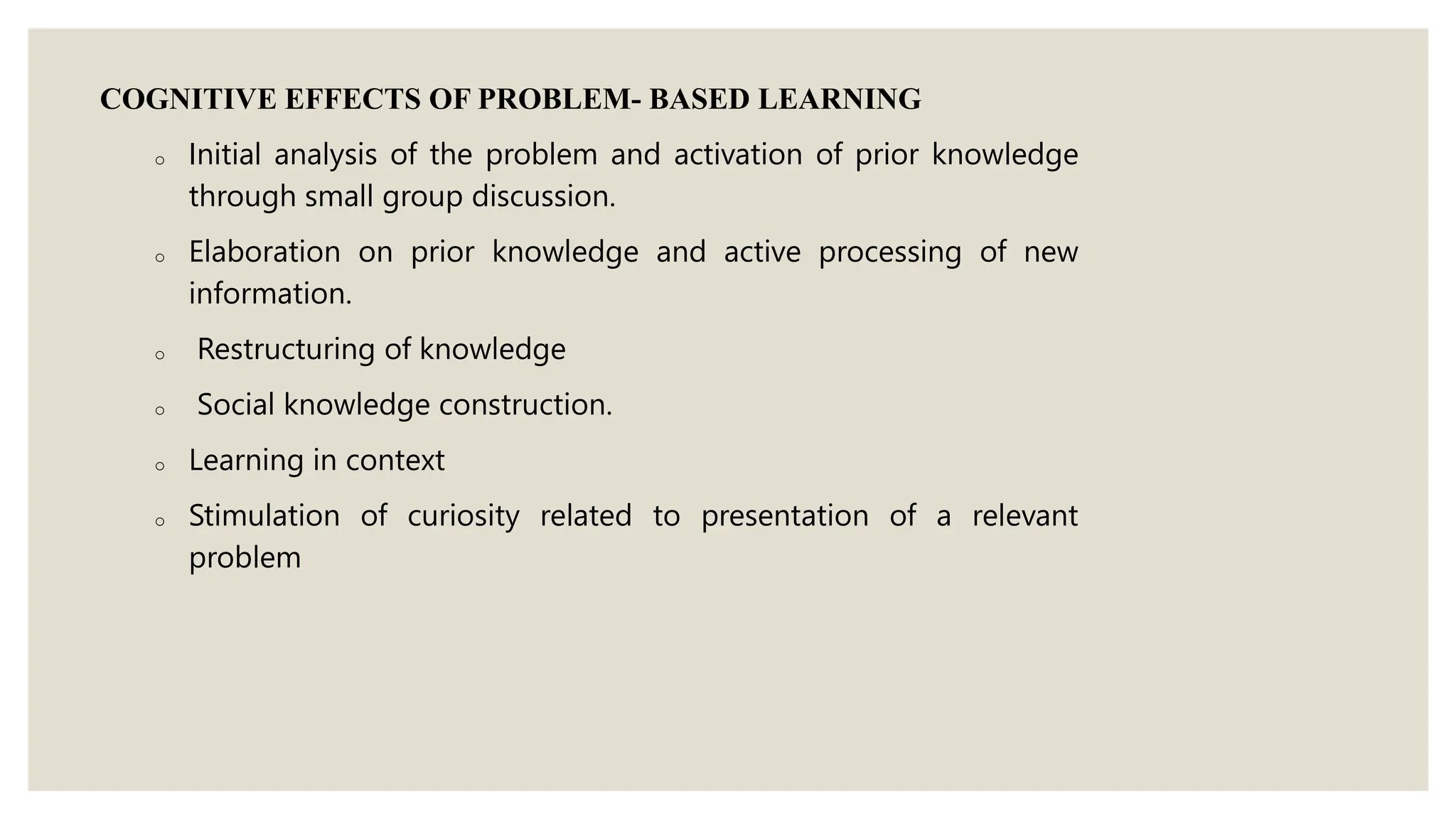 COGNITIVE EFFECTS OF PROBLEM- BASED LEARNING
o Initial analysis of the problem and activation of prior knowledge
through small group discussion.
o Elaboration on prior knowledge and active processing of new
information.
o Restructuring of knowledge
o Social knowledge construction.
o Learning in context
o Stimulation of curiosity related to presentation of a relevant
problem
 