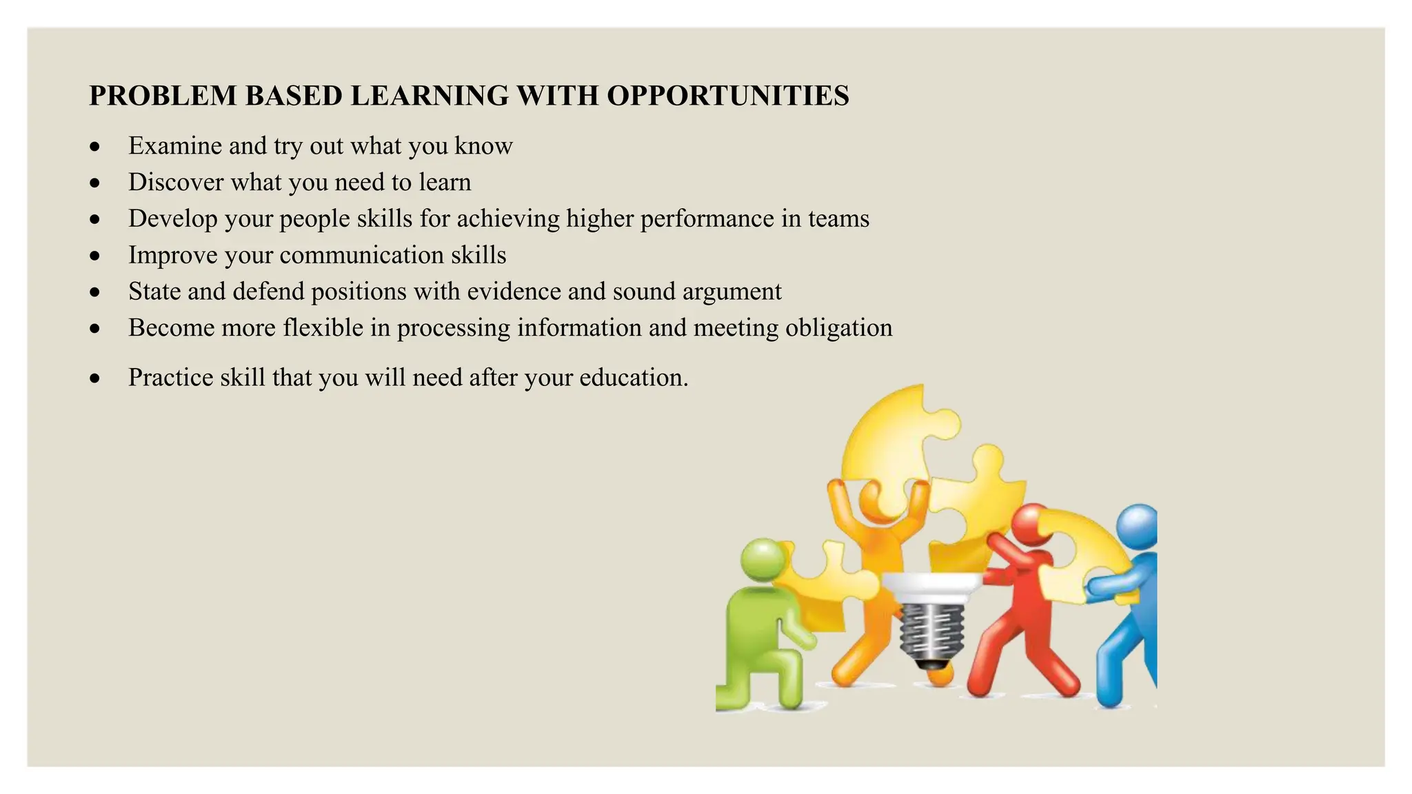 PROBLEM BASED LEARNING WITH OPPORTUNITIES
 Examine and try out what you know
 Discover what you need to learn
 Develop your people skills for achieving higher performance in teams
 Improve your communication skills
 State and defend positions with evidence and sound argument
 Become more flexible in processing information and meeting obligation
 Practice skill that you will need after your education.
 