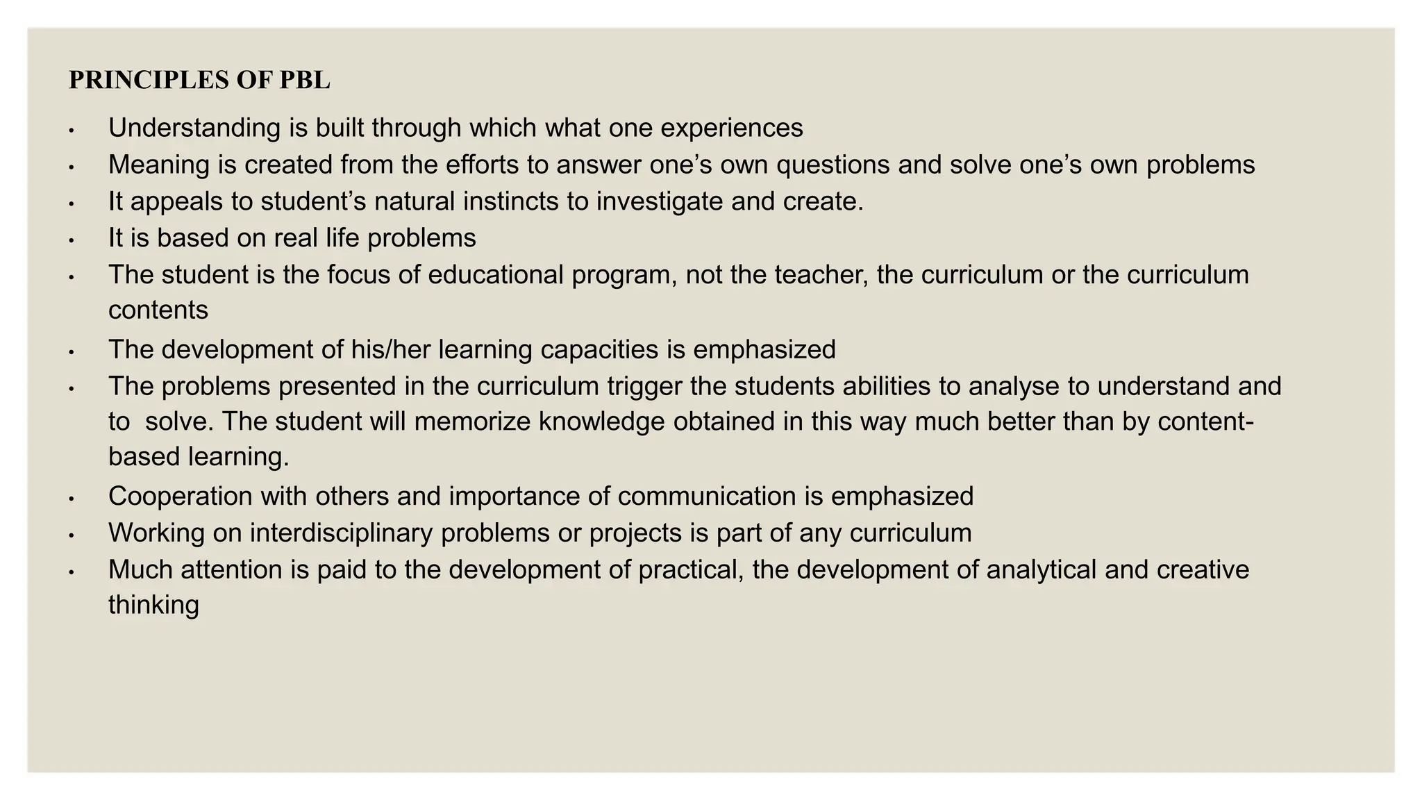 PRINCIPLES OF PBL
• Understanding is built through which what one experiences
• Meaning is created from the efforts to answer one’s own questions and solve one’s own problems
• It appeals to student’s natural instincts to investigate and create.
• It is based on real life problems
• The student is the focus of educational program, not the teacher, the curriculum or the curriculum
contents
• The development of his/her learning capacities is emphasized
• The problems presented in the curriculum trigger the students abilities to analyse to understand and
to solve. The student will memorize knowledge obtained in this way much better than by content-
based learning.
• Cooperation with others and importance of communication is emphasized
• Working on interdisciplinary problems or projects is part of any curriculum
• Much attention is paid to the development of practical, the development of analytical and creative
thinking
 