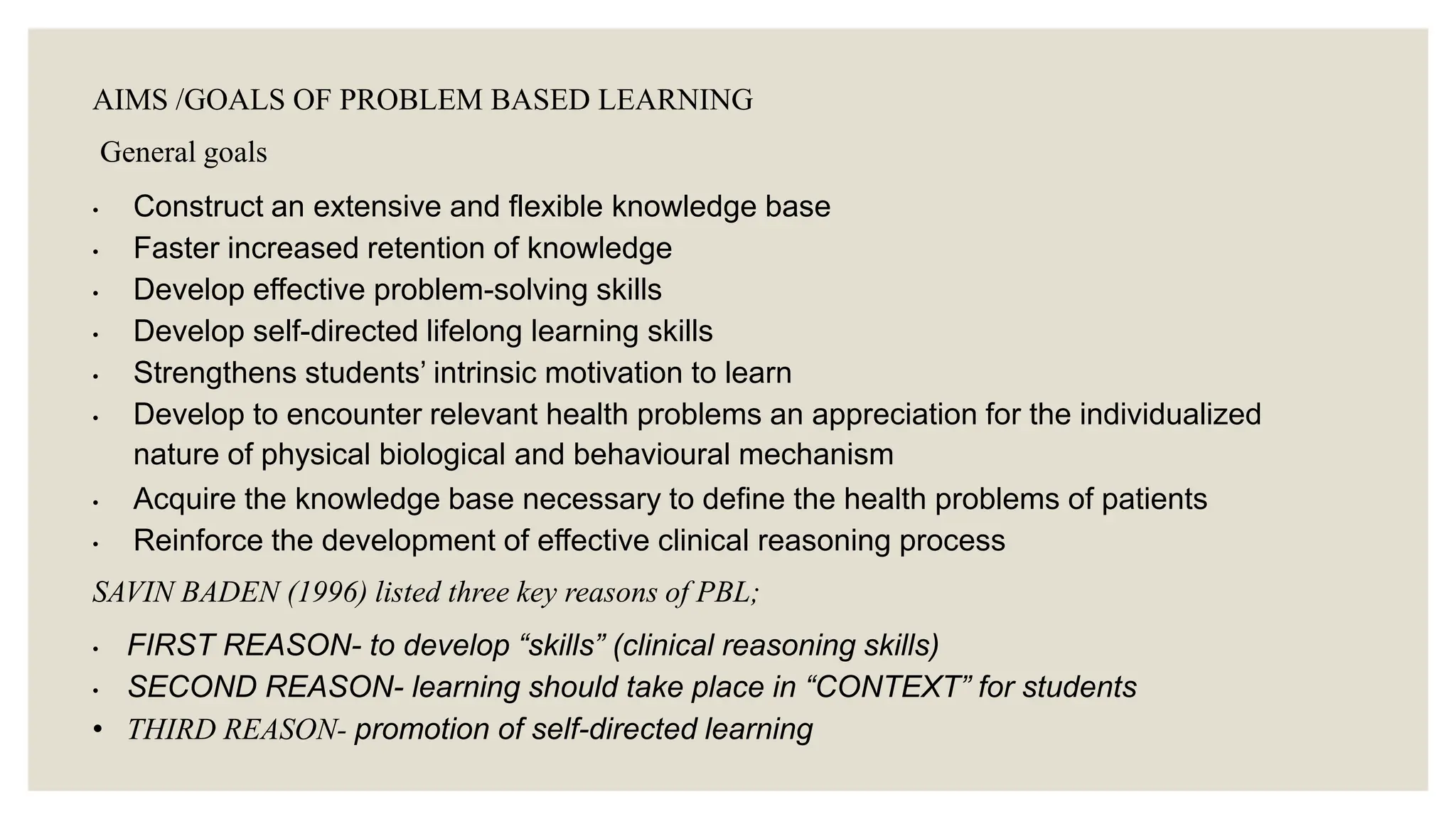 AIMS /GOALS OF PROBLEM BASED LEARNING
General goals
• Construct an extensive and flexible knowledge base
• Faster increased retention of knowledge
• Develop effective problem-solving skills
• Develop self-directed lifelong learning skills
• Strengthens students’ intrinsic motivation to learn
• Develop to encounter relevant health problems an appreciation for the individualized
nature of physical biological and behavioural mechanism
• Acquire the knowledge base necessary to define the health problems of patients
• Reinforce the development of effective clinical reasoning process
SAVIN BADEN (1996) listed three key reasons of PBL;
• FIRST REASON- to develop “skills” (clinical reasoning skills)
• SECOND REASON- learning should take place in “CONTEXT” for students
• THIRD REASON- promotion of self-directed learning
 